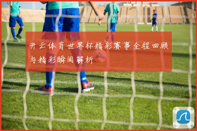 开云体育世界杯精彩赛事全程回顾与精彩瞬间解析